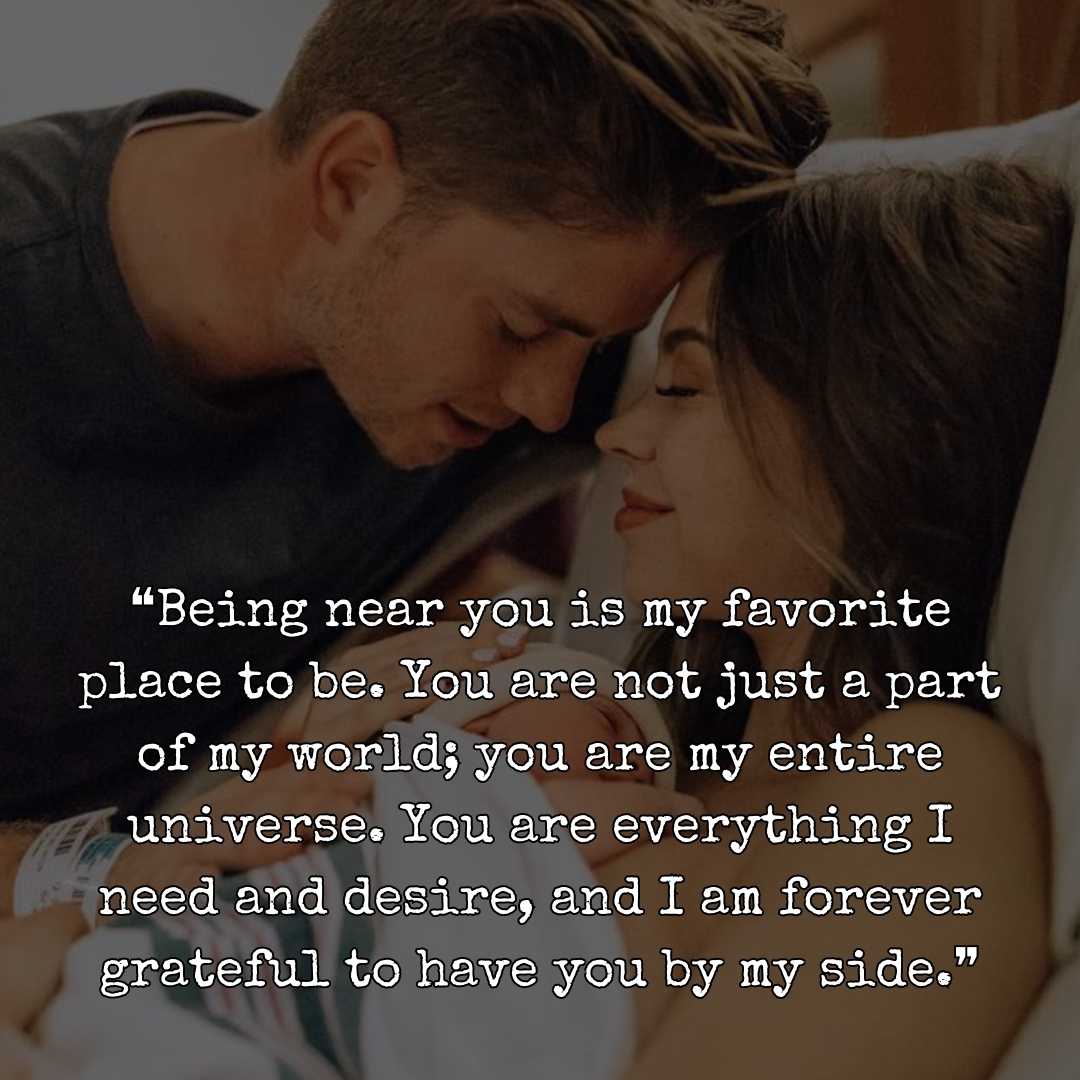 ❝Being near you is my favorite place to be. You are not just a part of my world; you are my entire universe. You are everything I need and desire, and I am forever grateful to have you by my side.❞