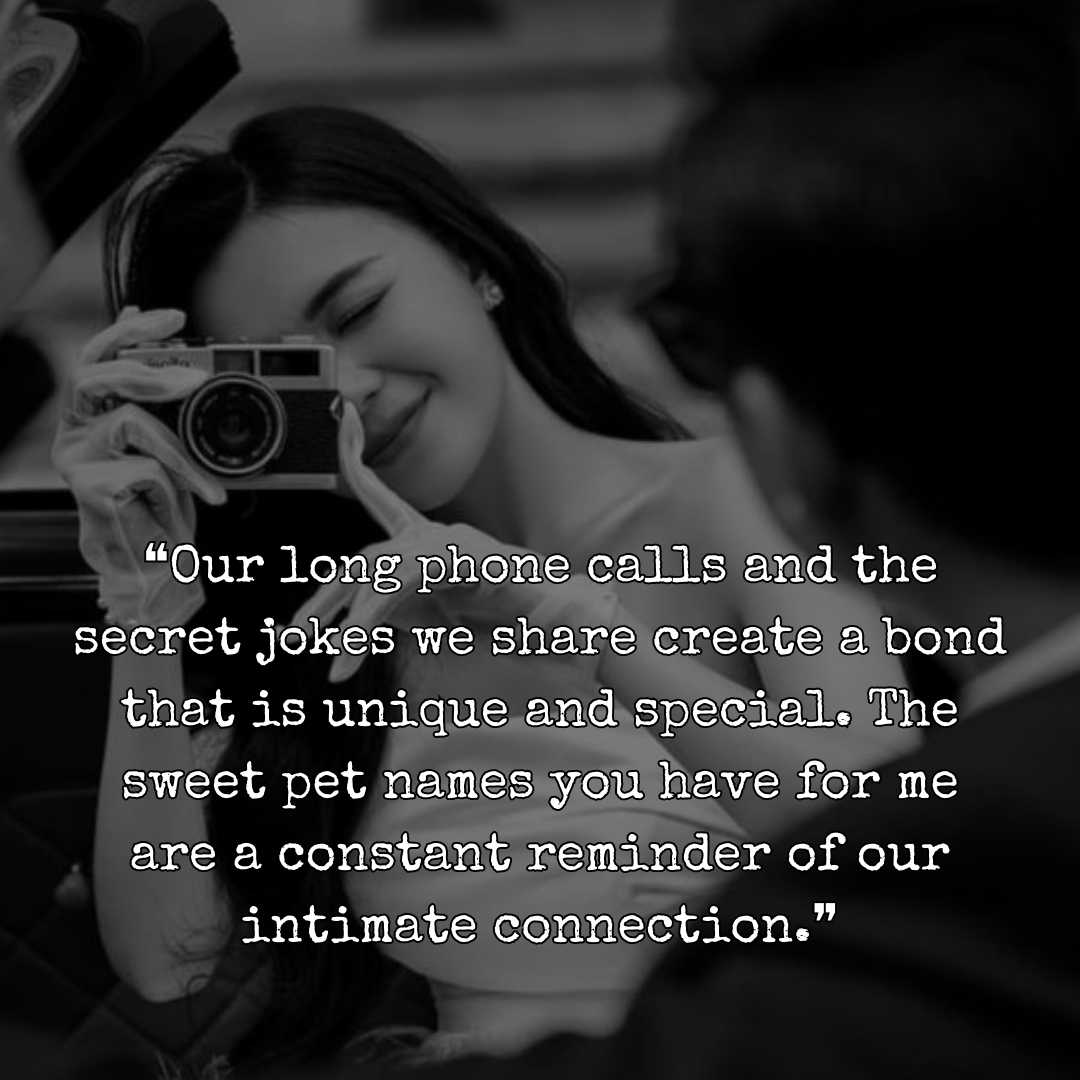 ❝Our long phone calls and the secret jokes we share create a bond that is unique and special. The sweet pet names you have for me are a constant reminder of our intimate connection.❞