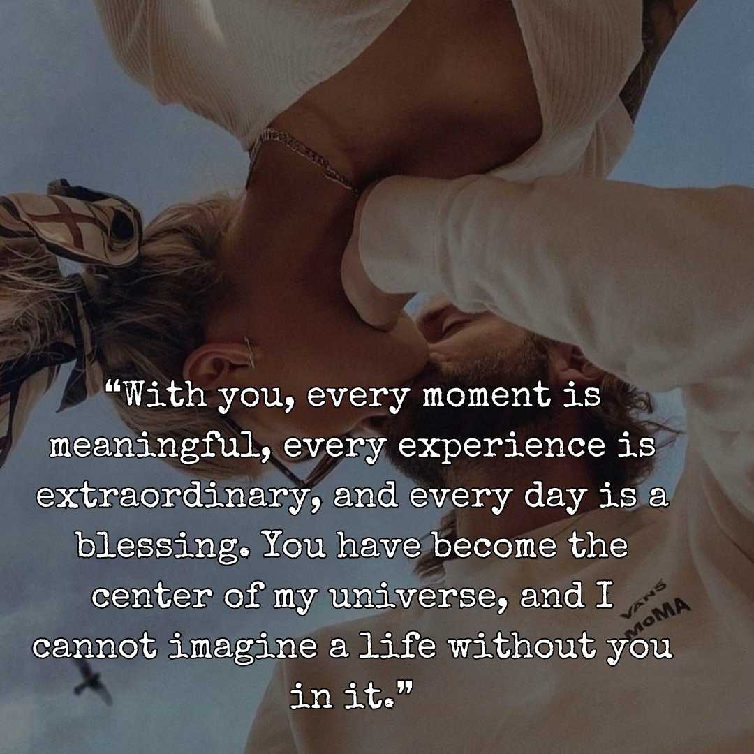 ❝With you, every moment is meaningful, every experience is extraordinary, and every day is a blessing. You have become the center of my universe, and I cannot imagine a life without you in it.❞