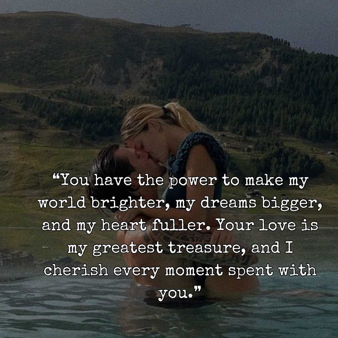 ❝You have the power to make my world brighter, my dreams bigger, and my heart fuller. Your love is my greatest treasure, and I cherish every moment spent with you.❞